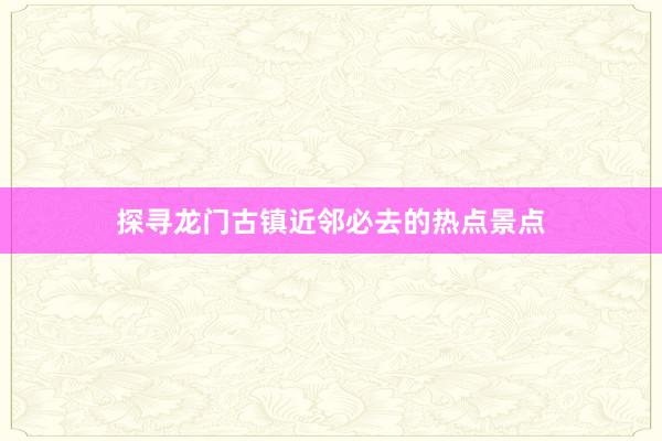 探寻龙门古镇近邻必去的热点景点