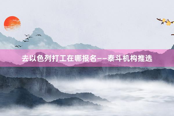 去以色列打工在哪报名——泰斗机构推选