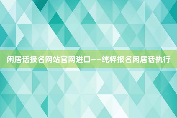 闲居话报名网站官网进口——纯粹报名闲居话执行