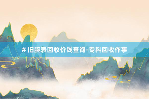 # 旧腕表回收价钱查询-专科回收作事